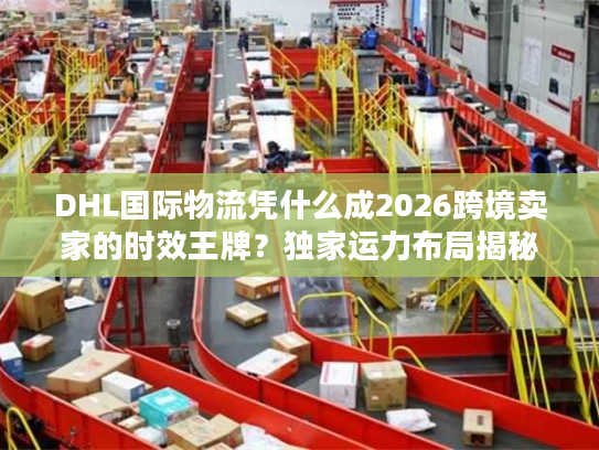DHL国际物流凭什么成2026跨境卖家的时效王牌？独家运力布局揭秘
