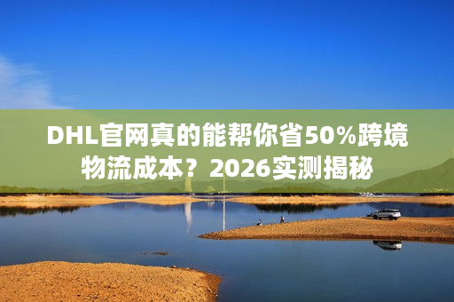 DHL官网真的能帮你省50%跨境物流成本？2026实测揭秘