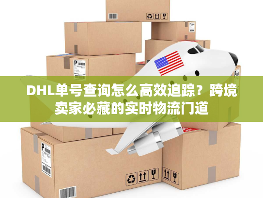 DHL单号查询怎么高效追踪？跨境卖家必藏的实时物流门道