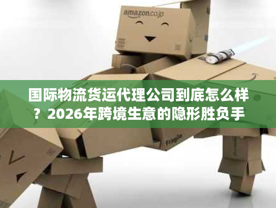 国际物流货运代理公司到底怎么样？2026年跨境生意的隐形胜负手