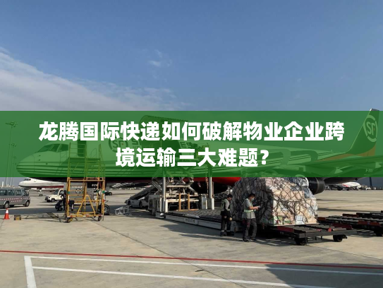 龙腾国际快递如何破解物业企业跨境运输三大难题？