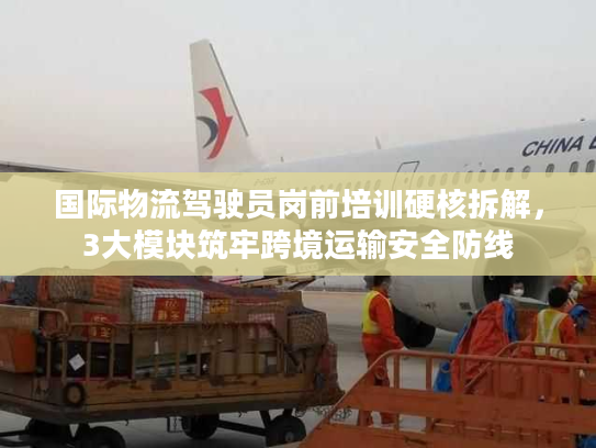 国际物流驾驶员岗前培训硬核拆解，3大模块筑牢跨境运输安全防线