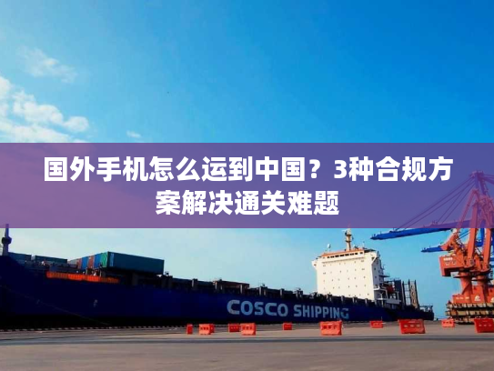 国外手机怎么运到中国？3种合规方案解决通关难题