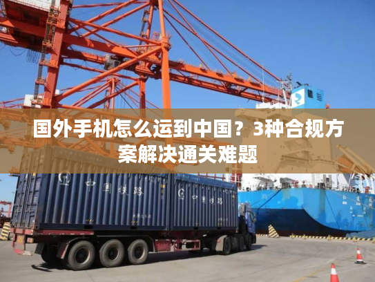 国外手机怎么运到中国？3种合规方案解决通关难题