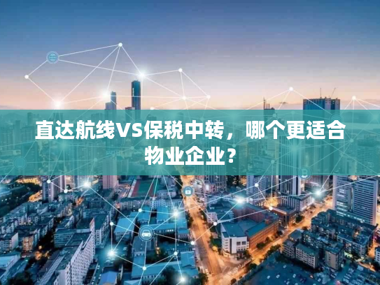直达航线VS保税中转，哪个更适合物业企业？