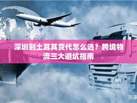 深圳到土耳其货代怎么选？跨境物流三大避坑指南