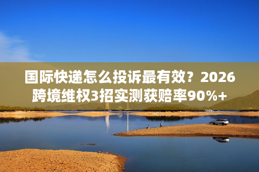 国际快递怎么投诉最有效？2026跨境维权3招实测获赔率90%+