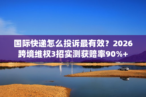 国际快递怎么投诉最有效？2026跨境维权3招实测获赔率90%+