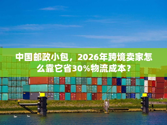 中国邮政小包，2026年跨境卖家怎么靠它省30%物流成本？