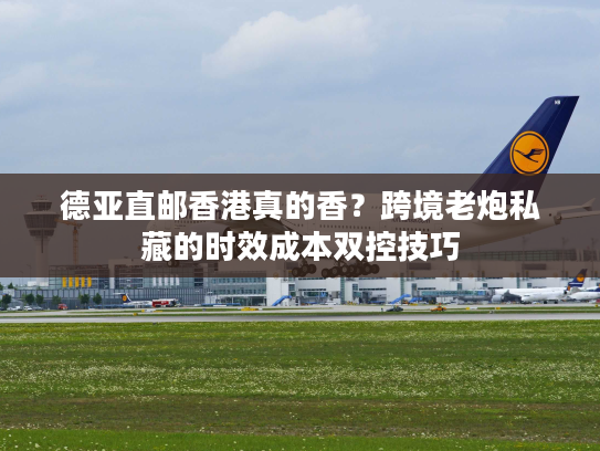 德亚直邮香港真的香？跨境老炮私藏的时效成本双控技巧