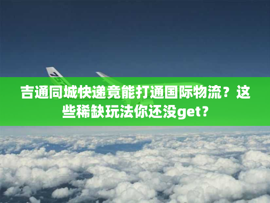 吉通同城快递竟能打通国际物流？这些稀缺玩法你还没get？
