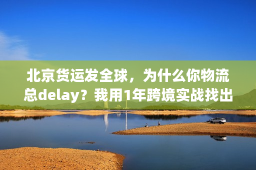 北京货运发全球,为什么你物流总delay?我用1年跨境实战找出核心原因 北京货运发全球,为什么你物流总delay?我用1年跨境实战找出核心原因