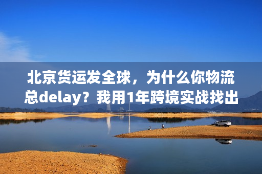 北京货运发全球，为什么你物流总delay？我用1年跨境实战找出核心原因