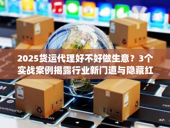 2025货运代理好不好做生意？3个实战案例揭露行业新门道与隐藏红利