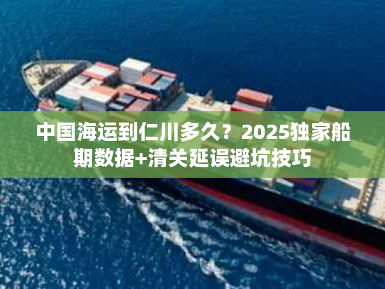 中国海运到仁川多久？2025独家船期数据+清关延误避坑技巧