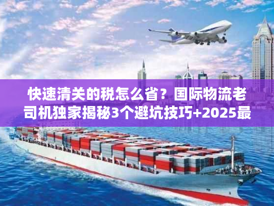 快速清关的税怎么省？国际物流老司机独家揭秘3个避坑技巧+2025最新税率规则