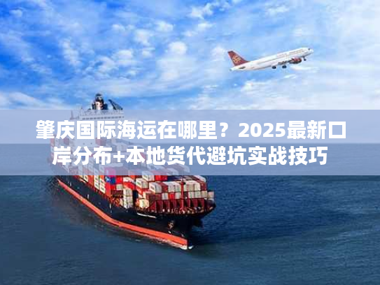 肇庆国际海运在哪里？2025最新口岸分布+本地货代避坑实战技巧