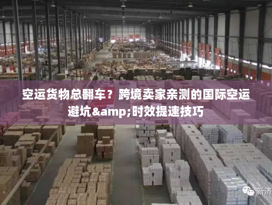 空运货物总翻车？跨境卖家亲测的国际空运避坑&时效提速技巧