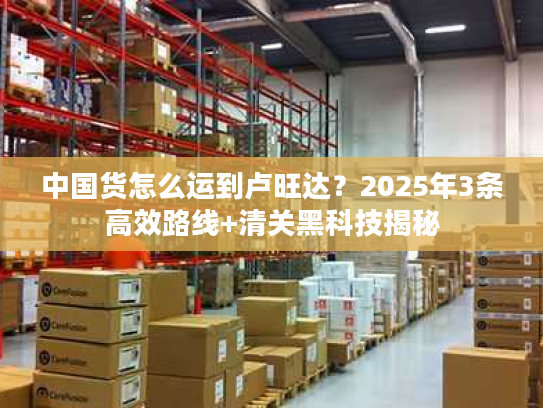 中国货怎么运到卢旺达？2025年3条高效路线+清关黑科技揭秘