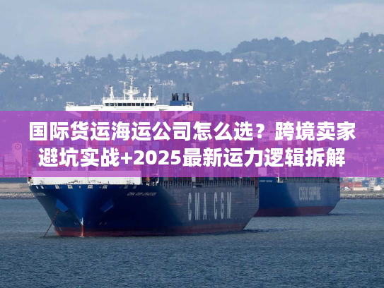 国际货运海运公司怎么选？跨境卖家避坑实战+2025最新运力逻辑拆解