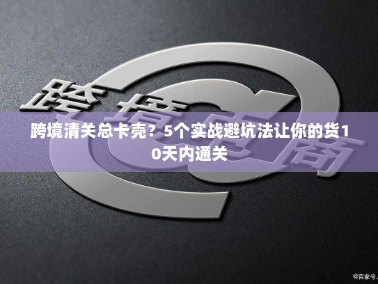 跨境清关总卡壳？5个实战避坑法让你的货10天内通关