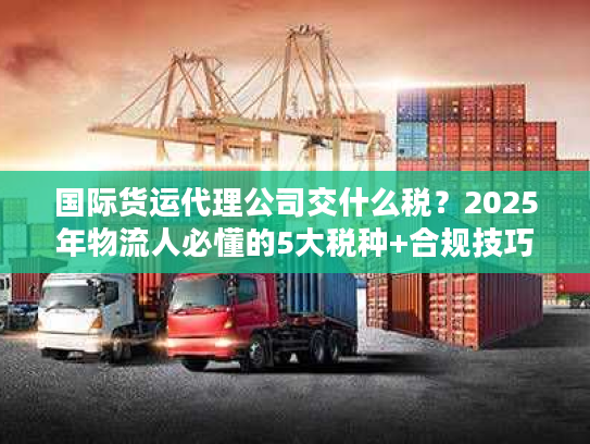 国际货运代理公司交什么税？2025年物流人必懂的5大税种+合规技巧（附真实案例）