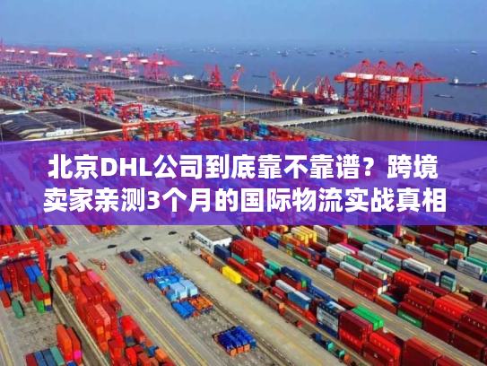 北京DHL公司到底靠不靠谱？跨境卖家亲测3个月的国际物流实战真相