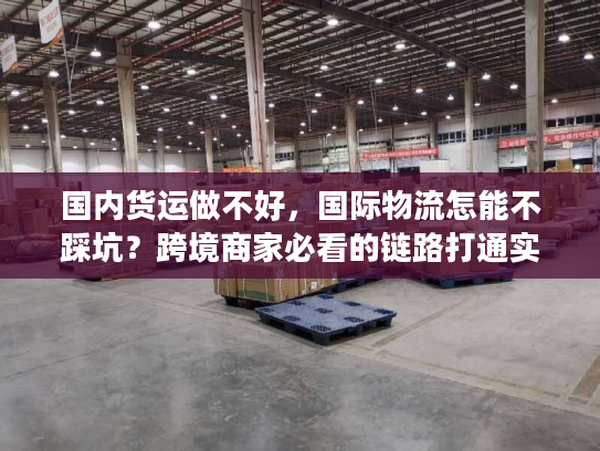 国内货运做不好，国际物流怎能不踩坑？跨境商家必看的链路打通实战