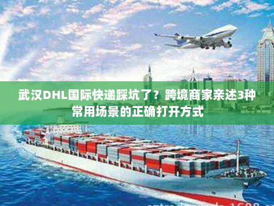 武汉DHL国际快递踩坑了？跨境商家亲述3种常用场景的正确打开方式