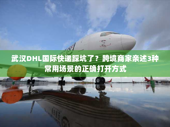 武汉DHL国际快递踩坑了？跨境商家亲述3种常用场景的正确打开方式