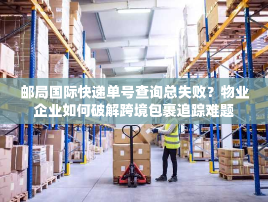 邮局国际快递单号查询总失败？物业企业如何破解跨境包裹追踪难题