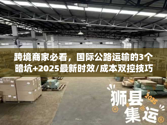 跨境商家必看，国际公路运输的3个暗坑+2025最新时效/成本双控技巧