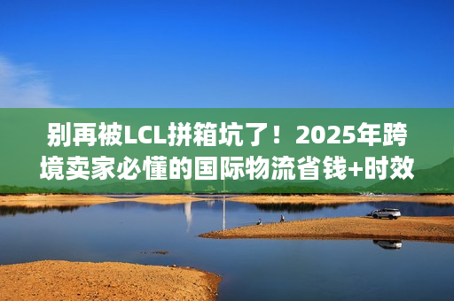 别再被LCL拼箱坑了！2025年跨境卖家必懂的国际物流省钱+时效双保障逻辑