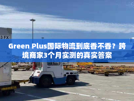 Green Plus国际物流到底香不香？跨境商家3个月实测的真实答案