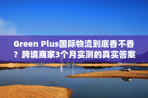 Green Plus国际物流到底香不香？跨境商家3个月实测的真实答案