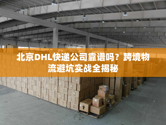 北京DHL快递公司靠谱吗？跨境物流避坑实战全揭秘