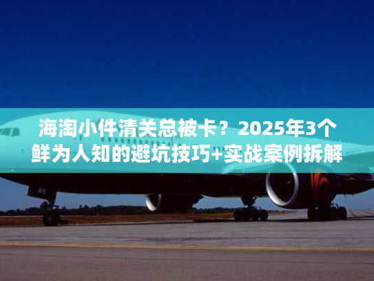 海淘小件清关总被卡？2025年3个鲜为人知的避坑技巧+实战案例拆解