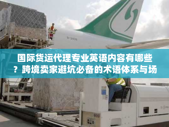 国际货运代理专业英语内容有哪些？跨境卖家避坑必备的术语体系与场景应用