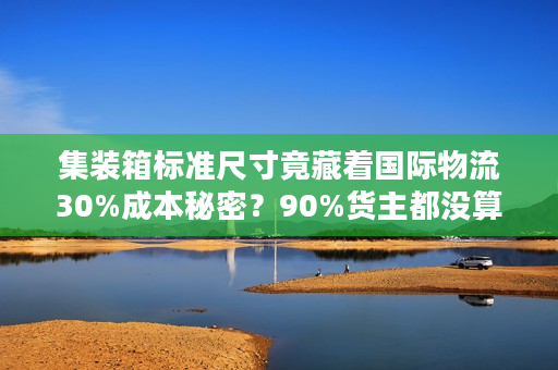 集装箱标准尺寸竟藏着国际物流30%成本秘密？90%货主都没算对