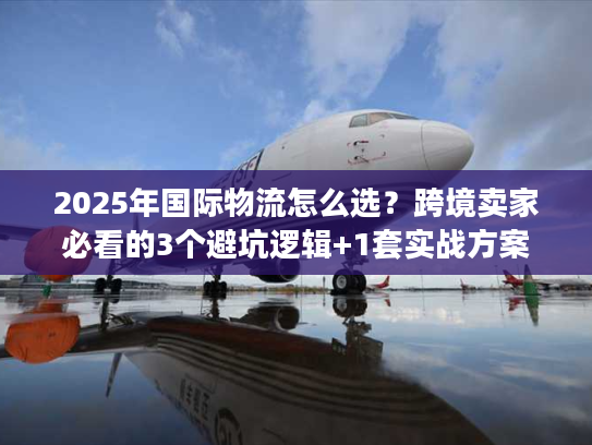 2025年国际物流怎么选？跨境卖家必看的3个避坑逻辑+1套实战方案