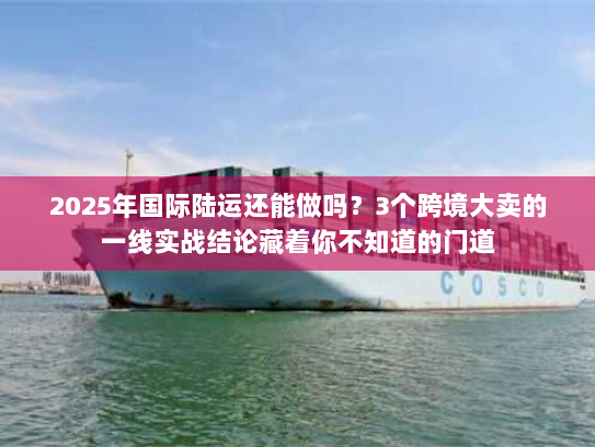 2025年国际陆运还能做吗？3个跨境大卖的一线实战结论藏着你不知道的门道