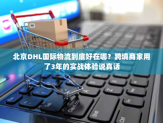 北京DHL国际物流到底好在哪？跨境商家用了3年的实战体验说真话