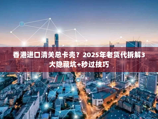 香港进口清关总卡壳？2025年老货代拆解3大隐藏坑+秒过技巧