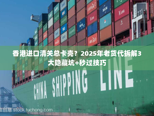 香港进口清关总卡壳？2025年老货代拆解3大隐藏坑+秒过技巧