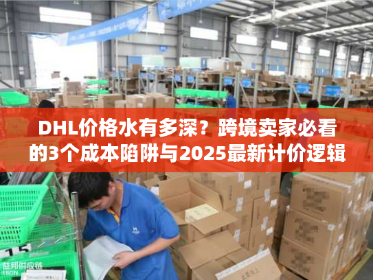DHL价格水有多深？跨境卖家必看的3个成本陷阱与2025最新计价逻辑