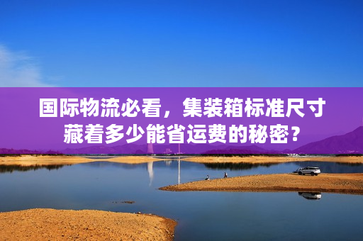 国际物流必看，集装箱标准尺寸藏着多少能省运费的秘密？