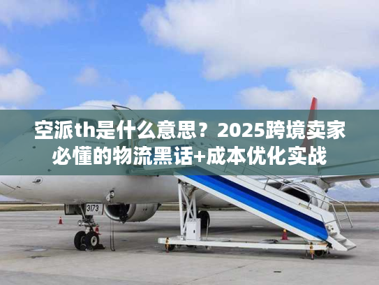 空派th是什么意思？2025跨境卖家必懂的物流黑话+成本优化实战