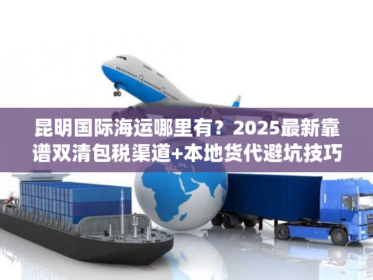 昆明国际海运哪里有？2025最新靠谱双清包税渠道+本地货代避坑技巧
