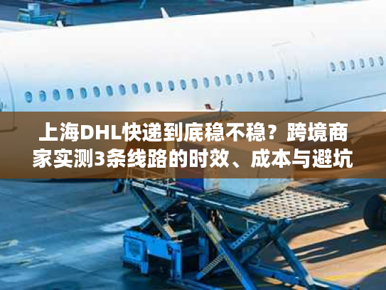 上海DHL快递到底稳不稳？跨境商家实测3条线路的时效、成本与避坑技巧