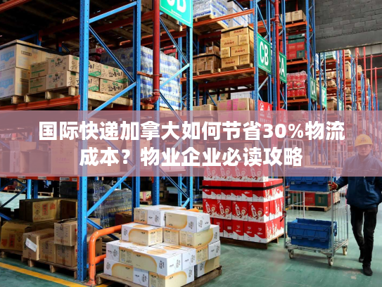 国际快递加拿大如何节省30%物流成本？物业企业必读攻略